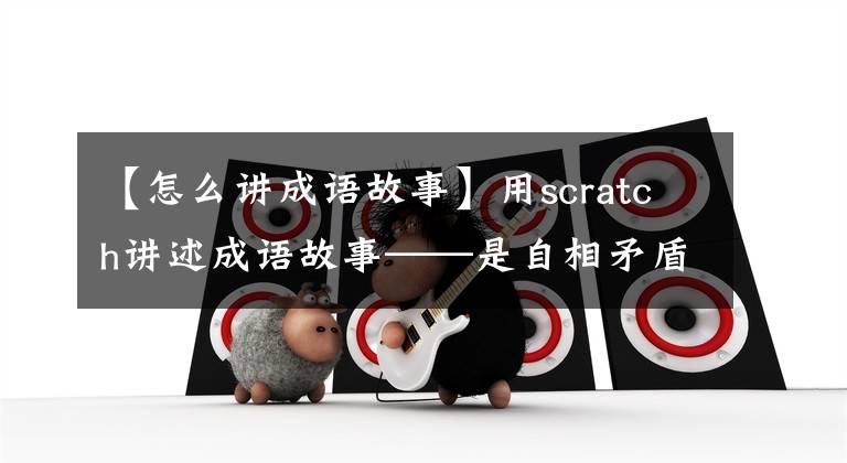 【怎么讲成语故事】用scratch讲述成语故事——是自相矛盾的