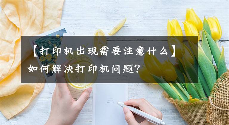 【打印机出现需要注意什么】如何解决打印机问题？