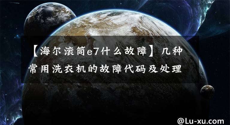 【海尔滚筒e7什么故障】几种常用洗衣机的故障代码及处理