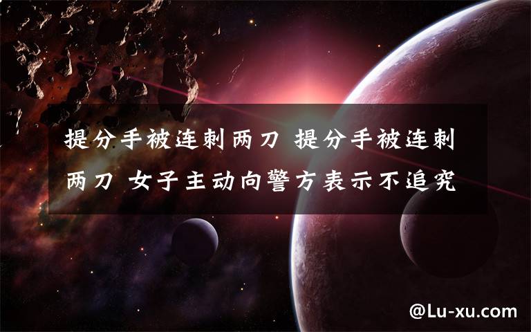 提分手被连刺两刀 提分手被连刺两刀 女子主动向警方表示不追究男方责任文章配图