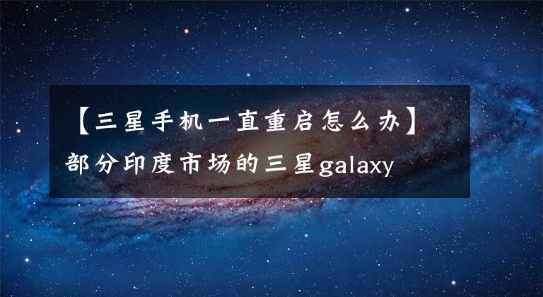 【三星手机一直重启怎么办】部分印度市场的三星galaxy a和m系列用户报告了自动重启问题