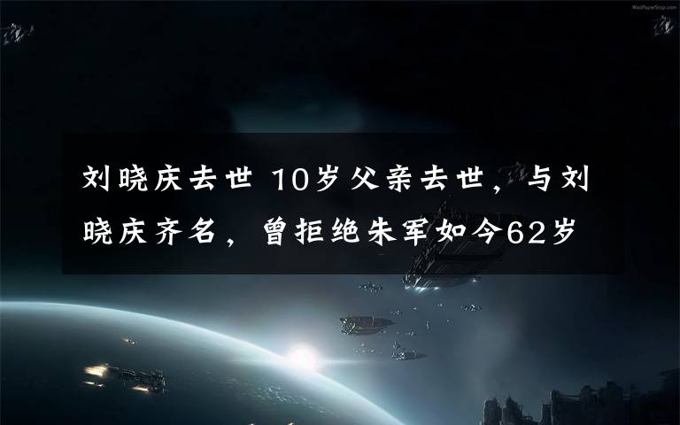 刘晓庆去世 10岁父亲去世，与刘晓庆齐名，曾拒绝朱军如今62岁却依然单身