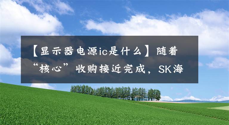 【显示器电源ic是什么】随着“核心”收购接近完成，SK海力士大力开拓代理业务。