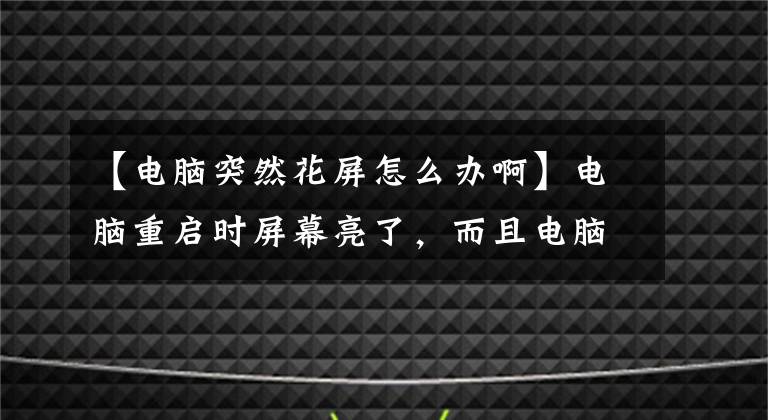 【电脑突然花屏怎么办啊】电脑重启时屏幕亮了，而且电脑有很大噪音