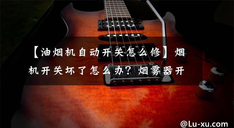 【油烟机自动开关怎么修】烟机开关坏了怎么办？烟雾器开关按压也没有反应。文章配图