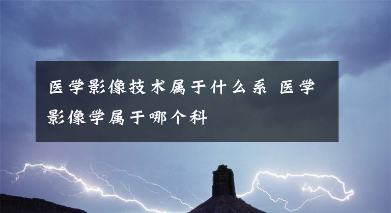 医学影像技术属于什么系 医学影像学属于哪个科文章配图