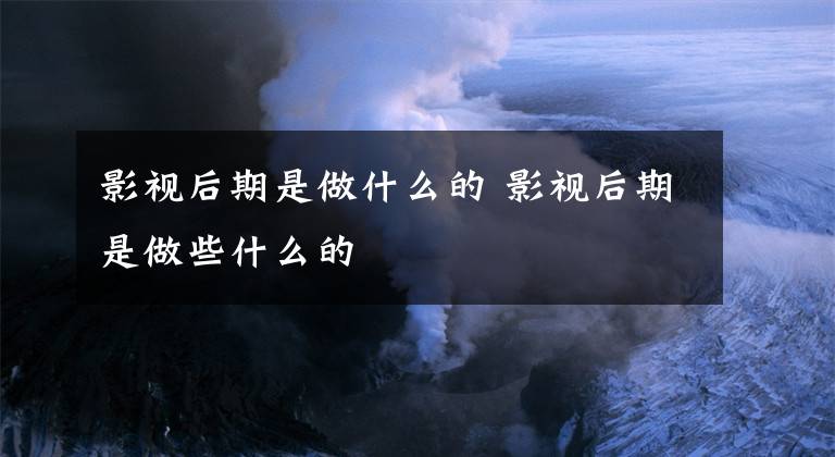 影视后期是做什么的 影视后期是做些什么的文章配图