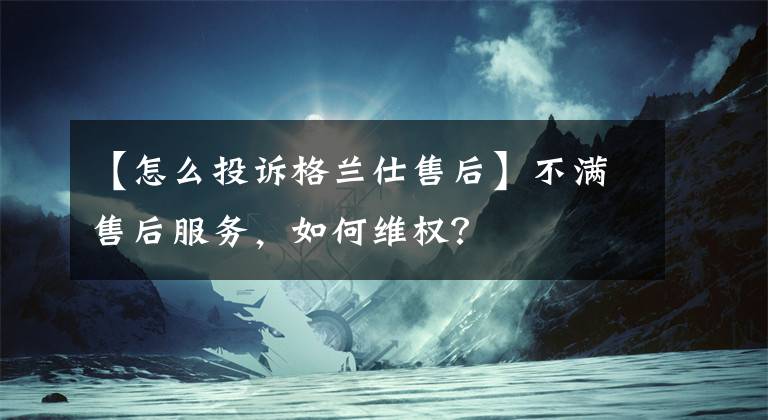 【怎么投诉格兰仕售后】不满售后服务，如何维权？