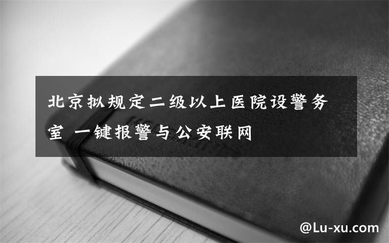 北京拟规定二级以上医院设警务室 一键报警与公安联网