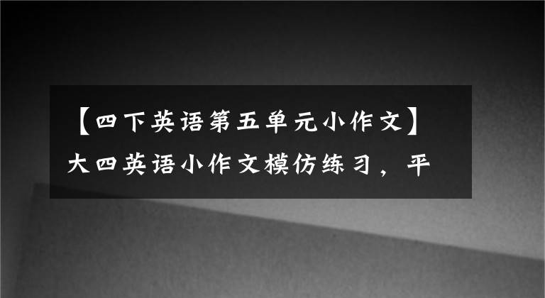 【四下英语第五单元小作文】大四英语小作文模仿练习，平时要多练习！