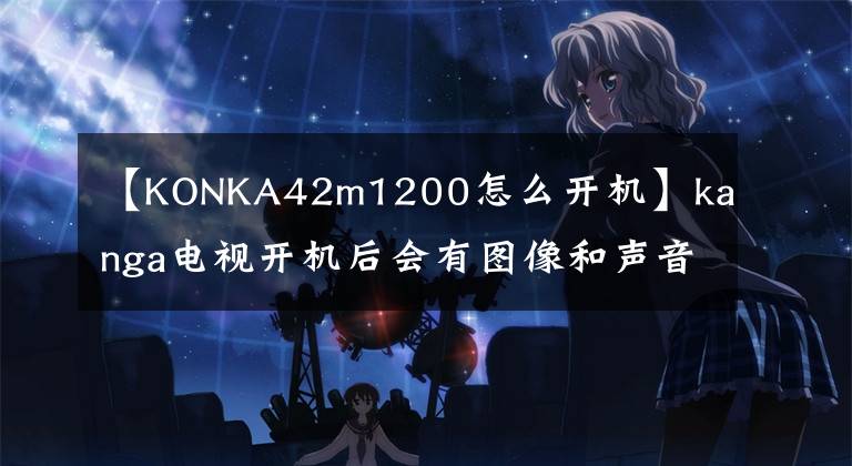 【KONKA42m1200怎么开机】kanga电视开机后会有图像和声音，但1 ~ 5分钟后消失，重启后故障依然存在文章配图