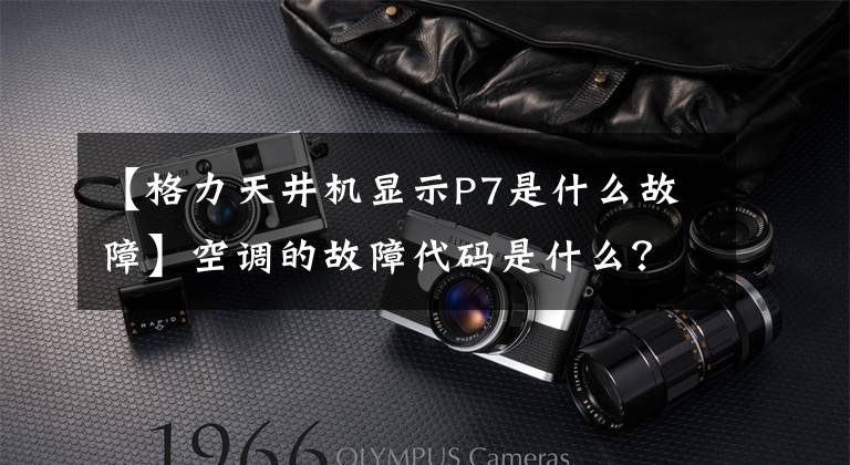 【格力天井机显示P7是什么故障】空调的故障代码是什么？文章配图