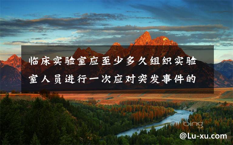 临床实验室应至少多久组织实验室人员进行一次应对突发事件的演习? 实验室物品应急预案