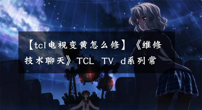 【tcl电视变黄怎么修】《维修技术聊天》TCL TV d系列常见故障维修
