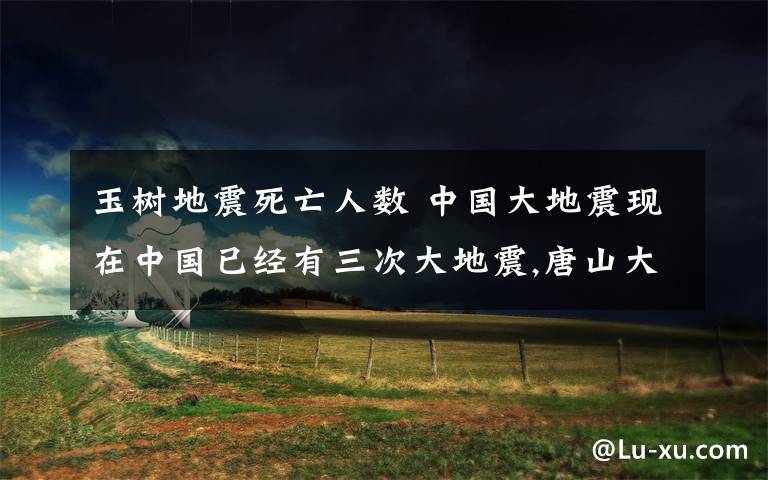 玉树地震死亡人数 中国大地震现在中国已经有三次大地震,唐山大地震、汶川大地震、玉树大地震.请问：三次大地震的级别是多少?死了多少人?地震日