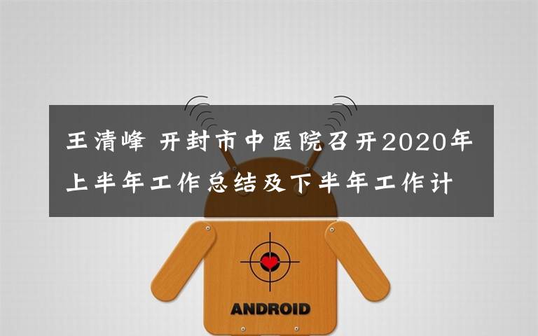 王清峰 开封市中医院召开2020年上半年工作总结及下半年工作计划汇报会