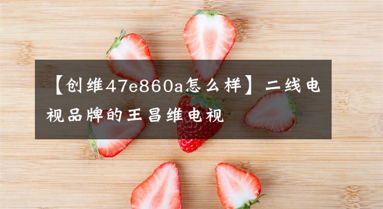 【创维47e860a怎么样】二线电视品牌的王昌维电视