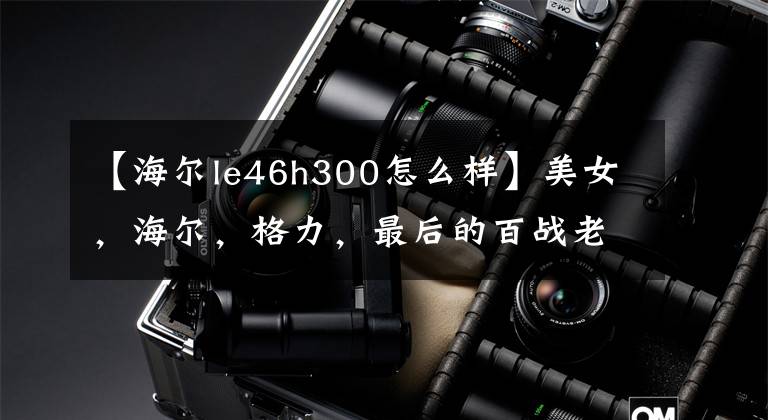 【海尔le46h300怎么样】美女，海尔，格力，最后的百战老大是谁？文章配图