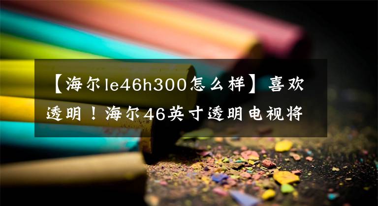 【海尔le46h300怎么样】喜欢透明！海尔46英寸透明电视将推出IFA。