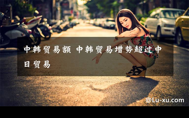 中韩贸易额 中韩贸易增势超过中日贸易文章配图