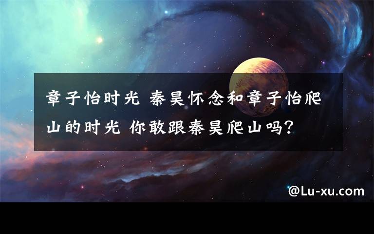 章子怡时光 秦昊怀念和章子怡爬山的时光 你敢跟秦昊爬山吗？