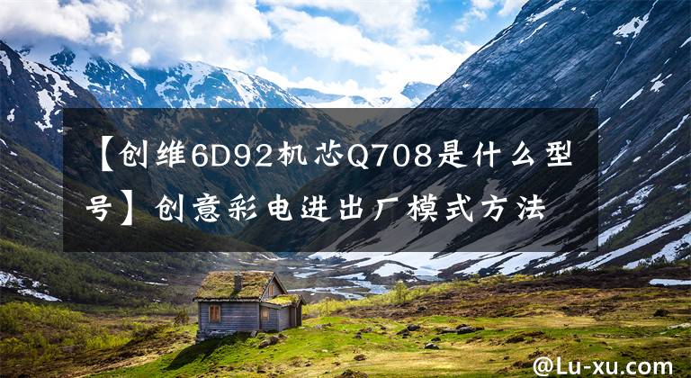 【创维6D92机芯Q708是什么型号】创意彩电进出厂模式方法综述