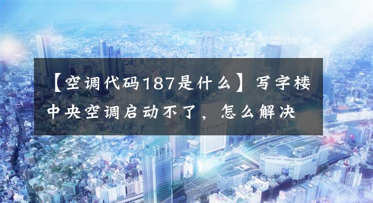 【空调代码187是什么】写字楼中央空调启动不了，怎么解决？