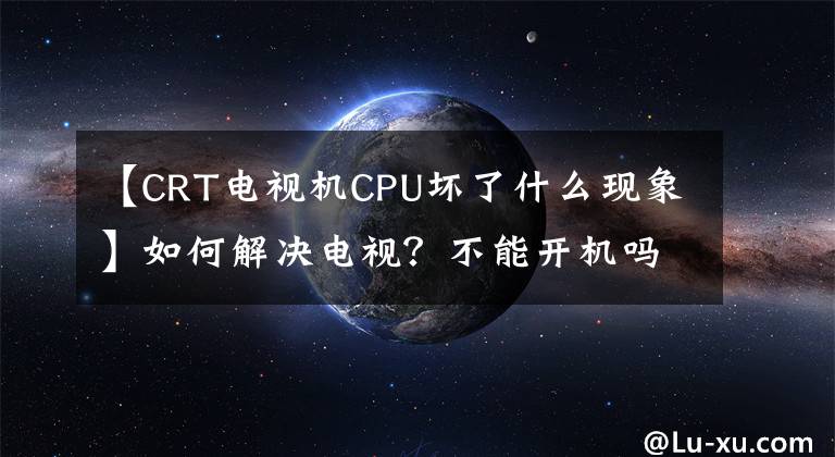 【CRT电视机CPU坏了什么现象】如何解决电视？不能开机吗？大家都这样操作解决了文章配图