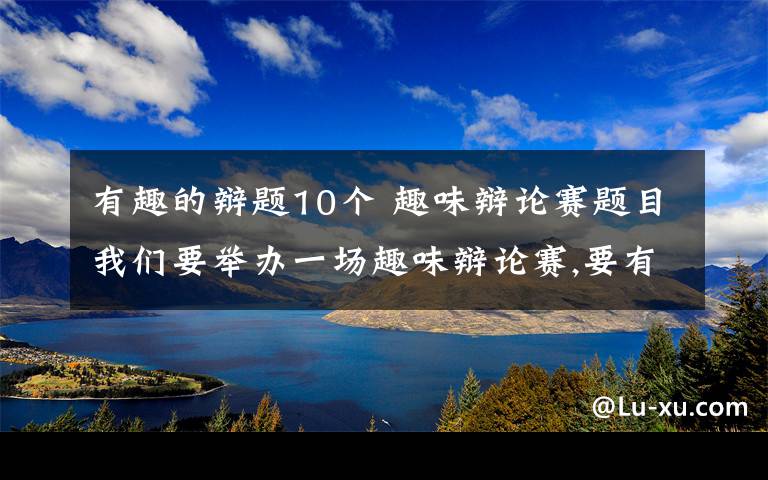 有趣的辩题10个 趣味辩论赛题目我们要举办一场趣味辩论赛,要有趣且有意义!请大家帮帮忙想想符合的辩题.