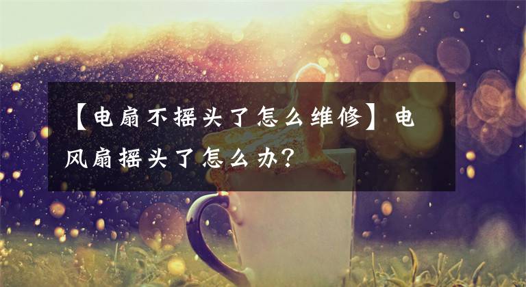 【电扇不摇头了怎么维修】电风扇摇头了怎么办？