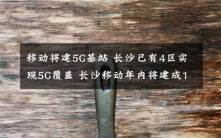 移动将建5G基站 长沙已有4区实现5G覆盖 长沙移动年内将建成1500座5G基站