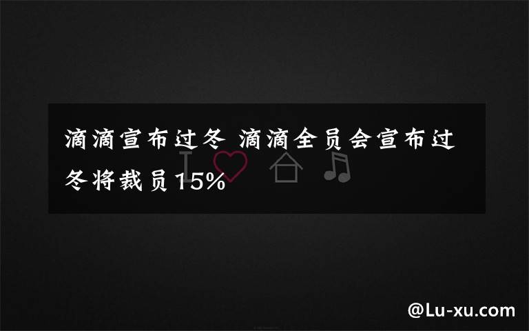 滴滴宣布过冬 滴滴全员会宣布过冬将裁员15%文章配图