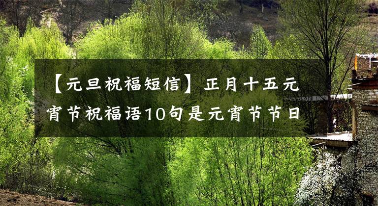 【元旦祝福短信】正月十五元宵节祝福语10句是元宵节节日快乐，节日快乐。