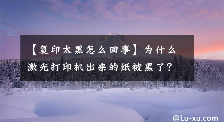 【复印太黑怎么回事】为什么激光打印机出来的纸被黑了？又该怎么处理呢