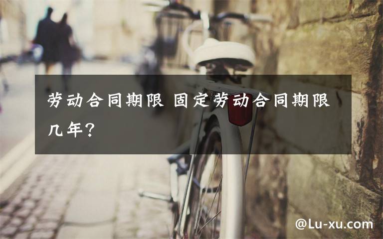 劳动合同期限 固定劳动合同期限几年？文章配图