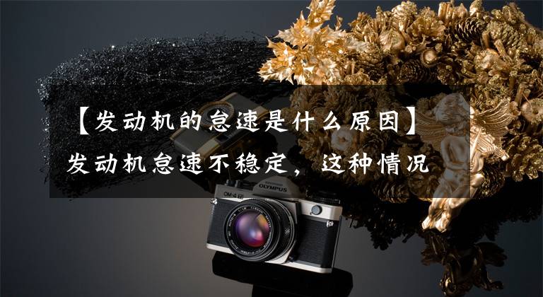 【发动机的怠速是什么原因】发动机怠速不稳定，这种情况正常吗？这种现象的原因是什么？文章配图
