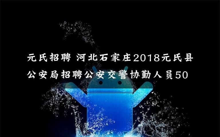 元氏招聘 河北石家庄2018元氏县公安局招聘公安交警协勤人员50人通知