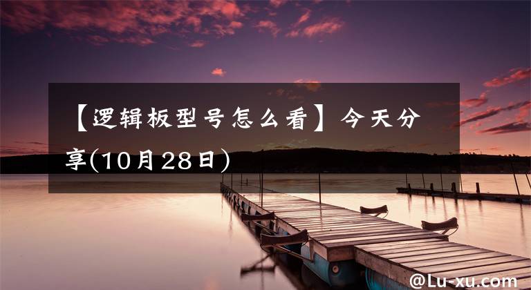 【逻辑板型号怎么看】今天分享(10月28日)