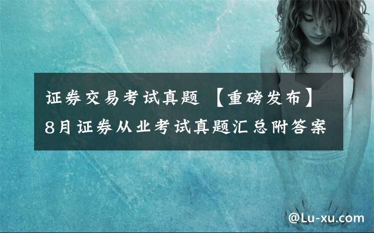 证券交易考试真题 【重磅发布】8月证券从业考试真题汇总附答案（学员汇总版）