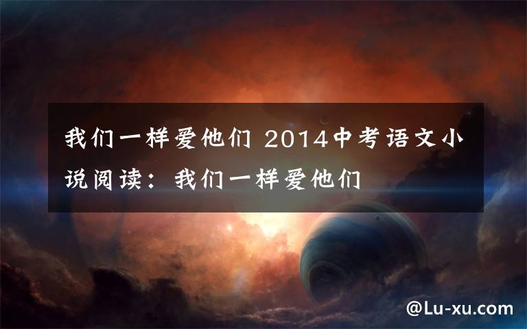我们一样爱他们 2014中考语文小说阅读：我们一样爱他们文章配图