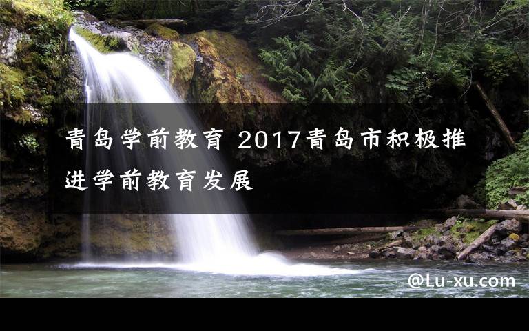 青岛学前教育 2017青岛市积极推进学前教育发展文章配图