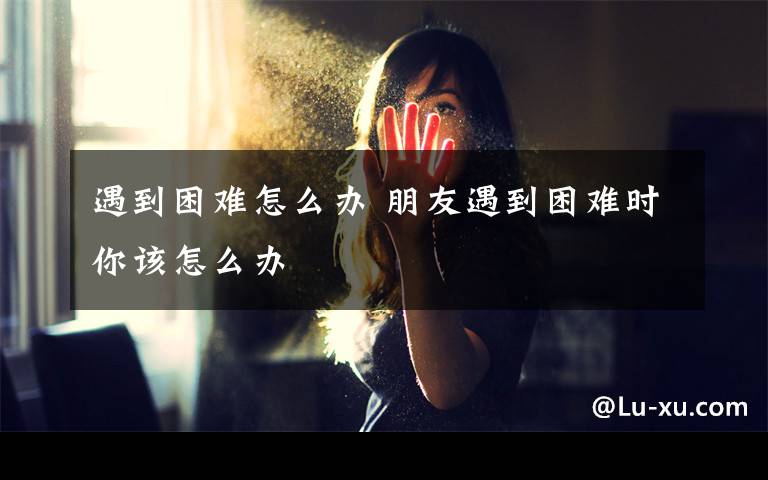 遇到困难怎么办 朋友遇到困难时你该怎么办文章配图