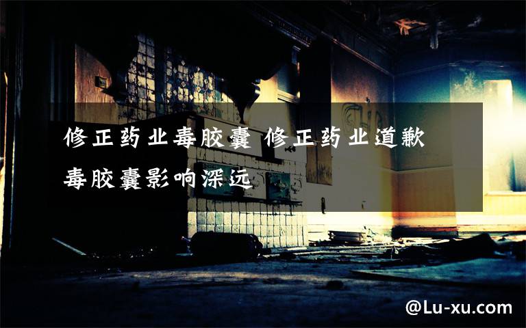 修正药业毒胶囊 修正药业道歉 毒胶囊影响深远文章配图