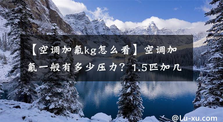 【空调加氟kg怎么看】空调加氟一般有多少压力？1.5匹加几个氟合适吗？一年加多少？