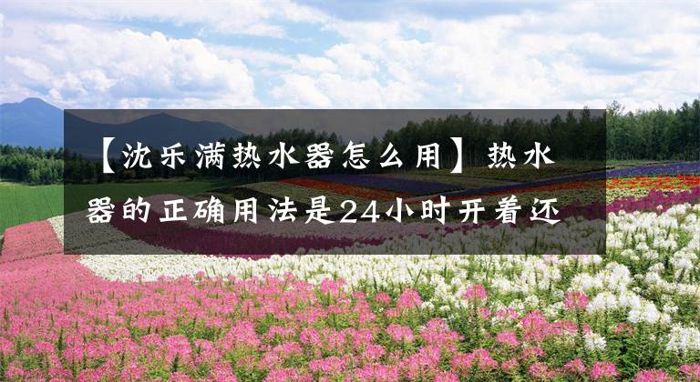 【沈乐满热水器怎么用】热水器的正确用法是24小时开着还是用的时候再开？很多人选错了。文章配图