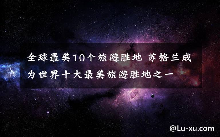 全球最美10个旅游胜地 苏格兰成为世界十大最美旅游胜地之一文章配图