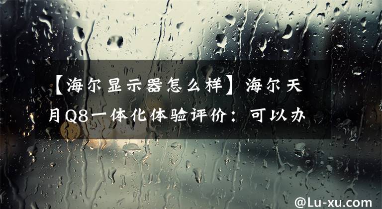 【海尔显示器怎么样】海尔天月Q8一体化体验评价：可以办公娱乐的大屏幕“显示屏”文章配图