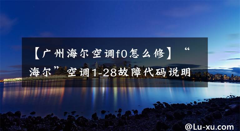 【广州海尔空调f0怎么修】“海尔”空调1-28故障代码说明和分析；每天讲一节课。