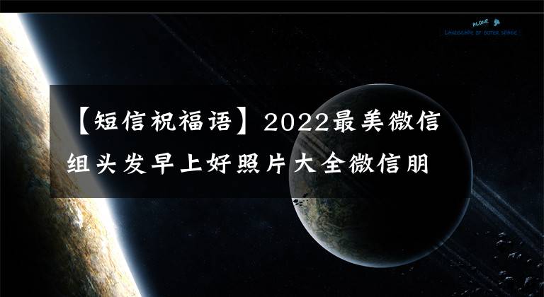 【短信祝福语】2022最美微信组头发早上好照片大全微信朋友圈新早上好祝福语短信