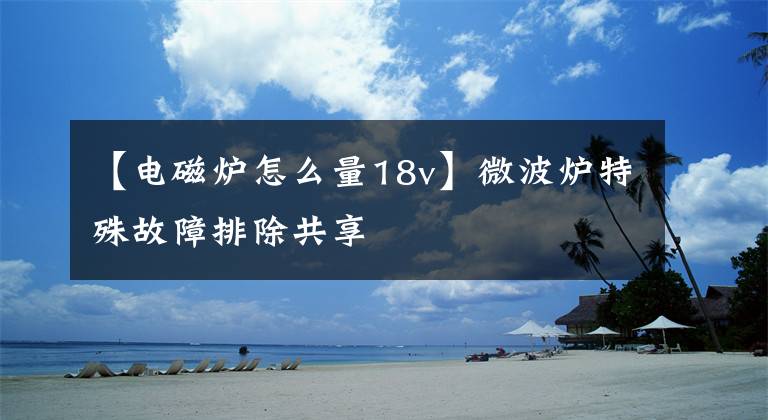【电磁炉怎么量18v】微波炉特殊故障排除共享文章配图